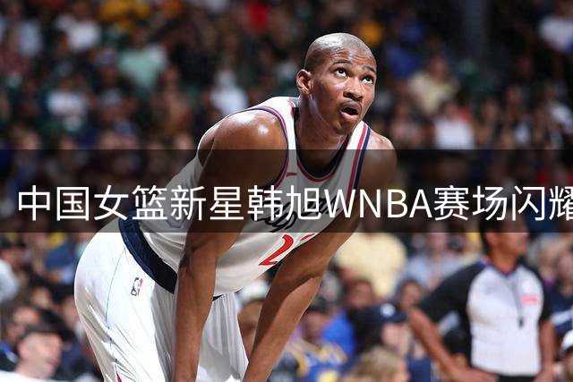 中国女篮新星韩旭WNBA赛场闪耀 单场三分6中3助自由人险胜火花