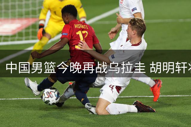 中国男篮今晚再战乌拉圭 胡明轩状态成疑
