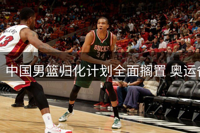 中国男篮归化计划全面搁置 奥运备战前景蒙上阴影