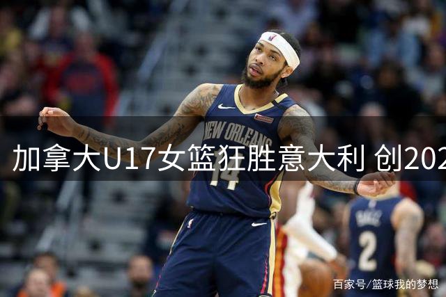 加拿大U17女篮狂胜意大利 创2026世界杯首战最大分差纪录