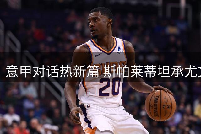 意甲对话热新篇 斯帕莱蒂坦承尤文磨合不足需加速