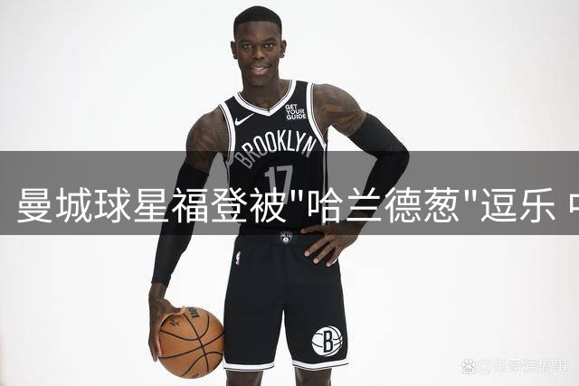 曼城球星福登被"哈兰德葱"逗乐 中国行趣味互动引爆网络