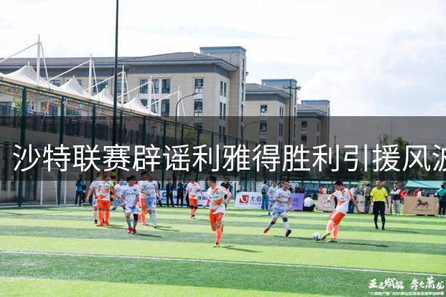 沙特联赛辟谣利雅得胜利引援风波：财务透明是关键