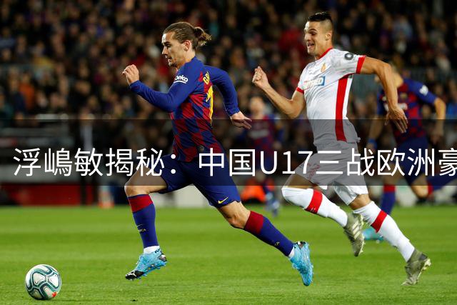 浮嶋敏揭秘：中国U17三战欧洲豪门的战术密码