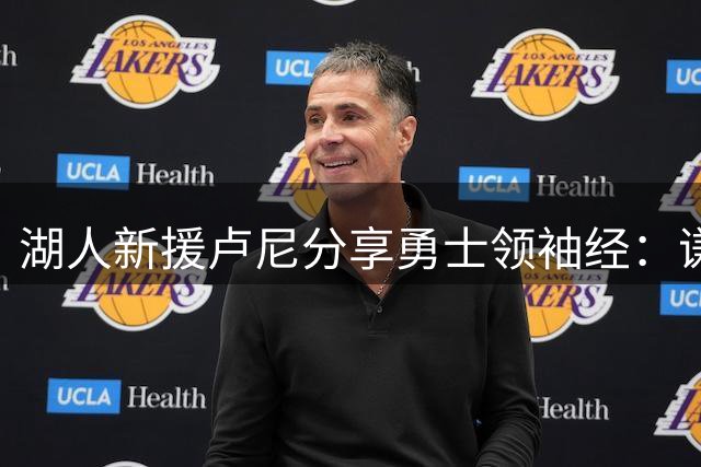 湖人新援卢尼分享勇士领袖经：谦逊协作是新角色关键