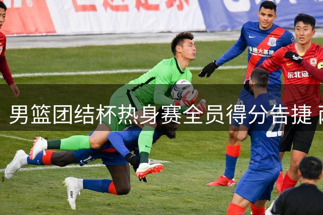 男篮团结杯热身赛全员得分告捷 两将未获登场机会