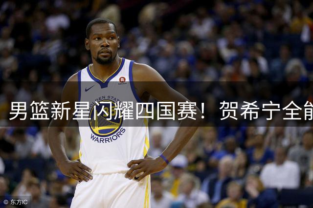 男篮新星闪耀四国赛！贺希宁全能表现助中国队半场压制喀麦隆