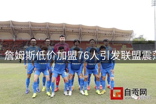 詹姆斯低价加盟76人引发联盟震荡 费城豪门掀起新赛季风暴