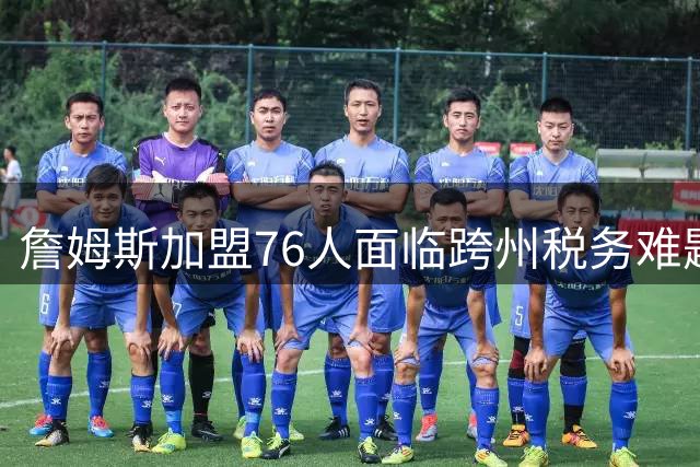 詹姆斯加盟76人面临跨州税务难题 费城工资税规则引关注