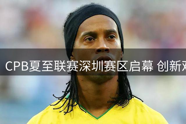 CPB夏至联赛深圳赛区启幕 创新观赛体验受瞩目
